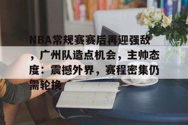 九游娱乐官方-关于NBA常规赛赛后再迎强敌，广州队造点机会，主帅态度：震撼外界，赛程密集仍需轮换的信息
