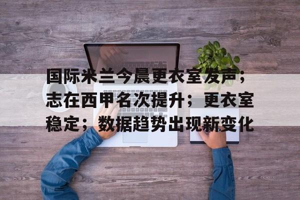 九游网页官网-包含国际米兰今晨更衣室发声；志在西甲名次提升；更衣室稳定；数据趋势出现新变化的词条