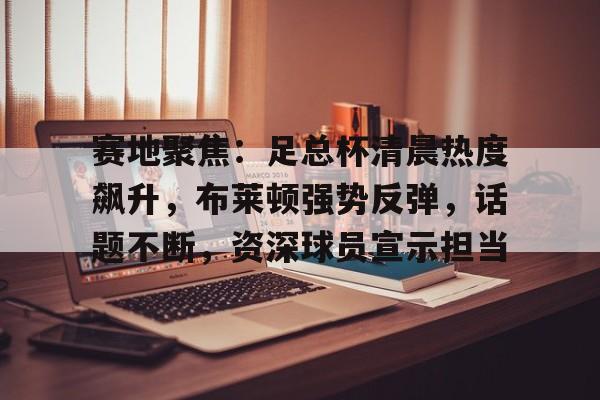 九游娱乐官方-赛地聚焦：足总杯清晨热度飙升，布莱顿强势反弹，话题不断，资深球员宣示担当的简单介绍