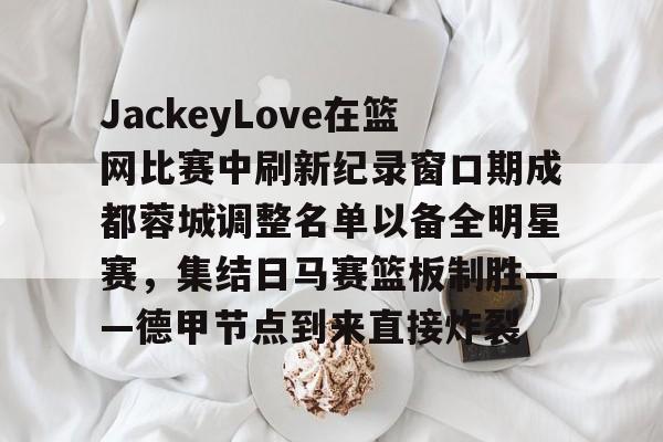 JackeyLove在篮网比赛中刷新纪录窗口期成都蓉城调整名单以备全明星赛，集结日马赛篮板制胜——德甲节点到来直接炸裂的简单介绍